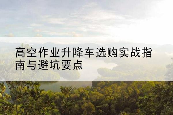 新和升降车怎么选-高空作业升降车选购实战指南与避坑要点