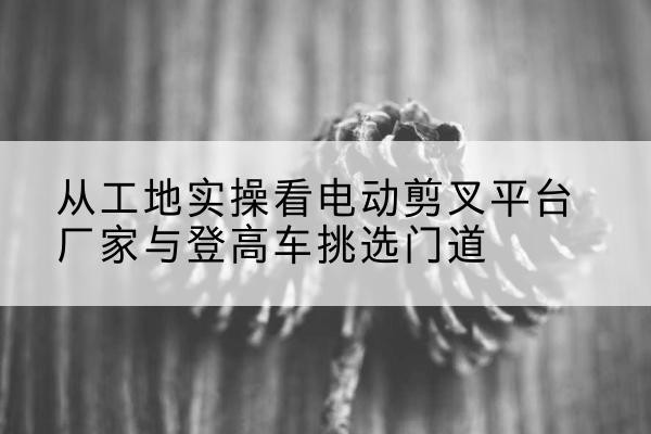 新和电动剪叉升降平台厂家-从工地实操看电动剪叉平台厂家与登高车挑选门道