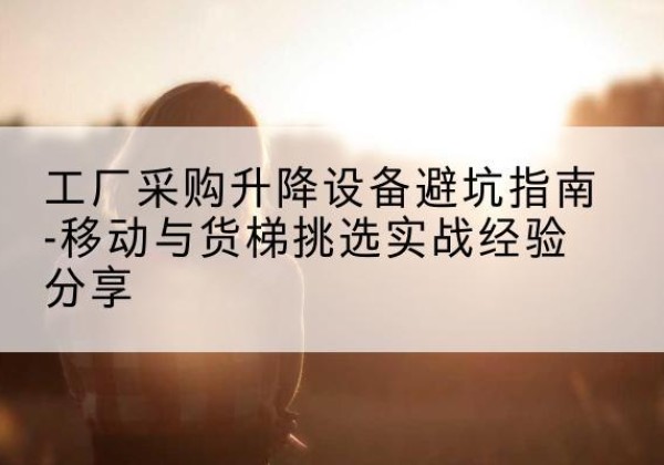 新和移动式升降机怎么选-工厂采购升降设备避坑指南-移动与货梯挑选实战经验分享