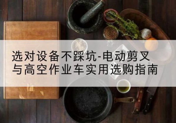 新和电动剪叉升降平台怎么选-选对设备不踩坑-电动剪叉与高空作业车实用选购指南