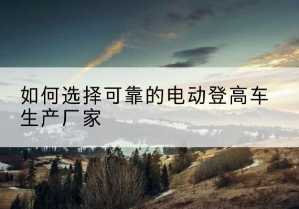 新和电动登高车厂家-如何选择可靠的电动登高车生产厂家