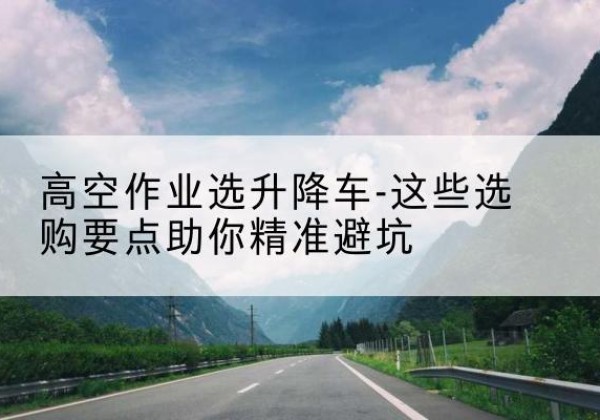 新和升降车厂家-高空作业选升降车-这些选购要点助你*避坑