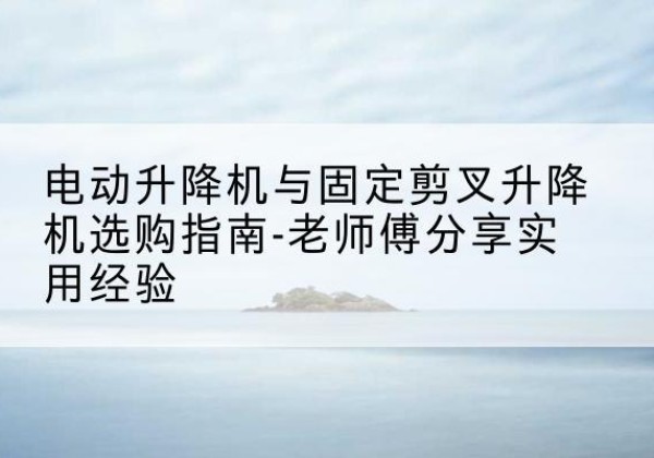 新和电动升降机怎么选-电动升降机与固定剪叉升降机选购指南-老师傅分享实用经验