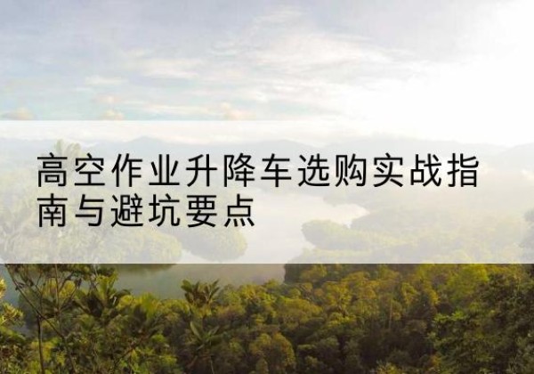 新和升降车怎么选-高空作业升降车选购实战指南与避坑要点