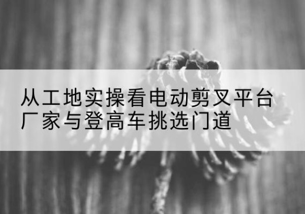 新和电动剪叉升降平台厂家-从工地实操看电动剪叉平台厂家与登高车挑选门道