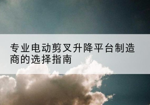 新和电动剪叉升降平台厂家-专业电动剪叉升降平台制造商的选择指南
